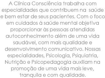 A Clínica Consciência trabalha com especialidades que contribuem na saúde e bem estar de seus pacientes. Com o foco em cuidados à saúde mental objetiva proporcionar às pessoas atendidas autoconhecimento além de uma vida saudável, com mais qualidade e desenvolvimento comunicativo. Nossas especialidades, Psicologia, Psiquiatria, Nutrição e Psicopedagogia auxiliam na promoção de uma vida mais leve, tranquila e com qualidade.